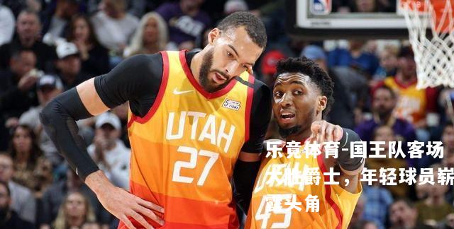 国王队客场大胜爵士，年轻球员崭露头角