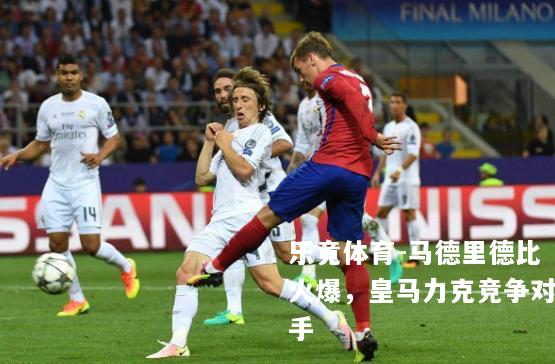 马德里德比火爆，皇马力克竞争对手