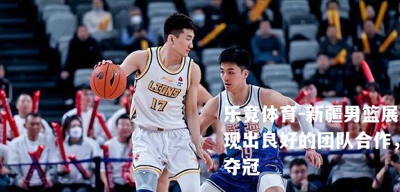 新疆男篮展现出良好的团队合作，夺冠
