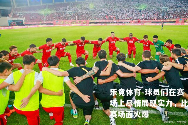球员们在赛场上尽情展现实力，比赛场面火爆